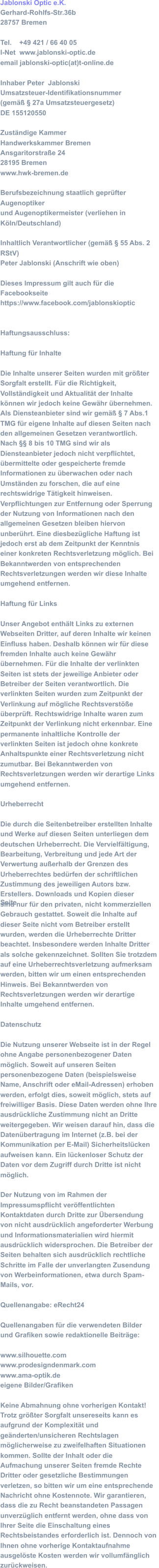 Jablonski Optic e.K. Gerhard-Rohlfs-Str.36b  28757 Bremen  Tel.    +49 421 / 66 40 05  I-Net  www.jablonski-optic.de email jablonski-optic(at)t-online.de Inhaber Peter  Jablonski  Umsatzsteuer-Identifikationsnummer  (gemäß § 27a Umsatzsteuergesetz)  DE 155120550  Zuständige Kammer  Handwerkskammer Bremen  Ansgaritorstraße 24  28195 Bremen www.hwk-bremen.de  Berufsbezeichnung staatlich geprüfter  Augenoptiker  und Augenoptikermeister (verliehen in  Köln/Deutschland)  Inhaltlich Verantwortlicher (gemäß § 55 Abs. 2  RStV) Peter Jablonski (Anschrift wie oben) Dieses Impressum gilt auch für die  Facebookseite  https://www.facebook.com/jablonskioptic Haftungsausschluss:  Haftung für Inhalte  Die Inhalte unserer Seiten wurden mit größter  Sorgfalt erstellt. Für die Richtigkeit,  Vollständigkeit und Aktualität der Inhalte  können wir jedoch keine Gewähr übernehmen.  Als Diensteanbieter sind wir gemäß § 7 Abs.1  TMG für eigene Inhalte auf diesen Seiten nach  den allgemeinen Gesetzen verantwortlich.  Nach §§ 8 bis 10 TMG sind wir als  Diensteanbieter jedoch nicht verpflichtet,  übermittelte oder gespeicherte fremde  Informationen zu überwachen oder nach  Umständen zu forschen, die auf eine  rechtswidrige Tätigkeit hinweisen.  Verpflichtungen zur Entfernung oder Sperrung  der Nutzung von Informationen nach den  allgemeinen Gesetzen bleiben hiervon  unberührt. Eine diesbezügliche Haftung ist  jedoch erst ab dem Zeitpunkt der Kenntnis  einer konkreten Rechtsverletzung möglich. Bei  Bekanntwerden von entsprechenden  Rechtsverletzungen werden wir diese Inhalte  umgehend entfernen.  Haftung für Links  Unser Angebot enthält Links zu externen  Webseiten Dritter, auf deren Inhalte wir keinen  Einfluss haben. Deshalb können wir für diese  fremden Inhalte auch keine Gewähr  übernehmen. Für die Inhalte der verlinkten  Seiten ist stets der jeweilige Anbieter oder  Betreiber der Seiten verantwortlich. Die  verlinkten Seiten wurden zum Zeitpunkt der  Verlinkung auf mögliche Rechtsverstöße  überprüft. Rechtswidrige Inhalte waren zum  Zeitpunkt der Verlinkung nicht erkennbar. Eine  permanente inhaltliche Kontrolle der  verlinkten Seiten ist jedoch ohne konkrete  Anhaltspunkte einer Rechtsverletzung nicht  zumutbar. Bei Bekanntwerden von  Rechtsverletzungen werden wir derartige Links  umgehend entfernen.  Urheberrecht  Die durch die Seitenbetreiber erstellten Inhalte  und Werke auf diesen Seiten unterliegen dem  deutschen Urheberrecht. Die Vervielfältigung,  Bearbeitung, Verbreitung und jede Art der  Verwertung außerhalb der Grenzen des  Urheberrechtes bedürfen der schriftlichen  Zustimmung des jeweiligen Autors bzw.  Erstellers. Downloads und Kopien dieser Seite  sind nur für den privaten, nicht kommerziellen  Gebrauch gestattet. Soweit die Inhalte auf  dieser Seite nicht vom Betreiber erstellt  wurden, werden die Urheberrechte Dritter  beachtet. Insbesondere werden Inhalte Dritter  als solche gekennzeichnet. Sollten Sie trotzdem  auf eine Urheberrechtsverletzung aufmerksam  werden, bitten wir um einen entsprechenden  Hinweis. Bei Bekanntwerden von  Rechtsverletzungen werden wir derartige  Inhalte umgehend entfernen.  Datenschutz  Die Nutzung unserer Webseite ist in der Regel  ohne Angabe personenbezogener Daten  möglich. Soweit auf unseren Seiten  personenbezogene Daten (beispielsweise  Name, Anschrift oder eMail-Adressen) erhoben  werden, erfolgt dies, soweit möglich, stets auf  freiwilliger Basis. Diese Daten werden ohne Ihre  ausdrückliche Zustimmung nicht an Dritte  weitergegeben. Wir weisen darauf hin, dass die  Datenübertragung im Internet (z.B. bei der  Kommunikation per E-Mail) Sicherheitslücken  aufweisen kann. Ein lückenloser Schutz der  Daten vor dem Zugriff durch Dritte ist nicht  möglich.  Der Nutzung von im Rahmen der  Impressumspflicht veröffentlichten  Kontaktdaten durch Dritte zur Übersendung  von nicht ausdrücklich angeforderter Werbung  und Informationsmaterialien wird hiermit  ausdrücklich widersprochen. Die Betreiber der  Seiten behalten sich ausdrücklich rechtliche  Schritte im Falle der unverlangten Zusendung  von Werbeinformationen, etwa durch Spam- Mails, vor. Quellenangabe: eRecht24  Quellenangaben für die verwendeten Bilder  und Grafiken sowie redaktionelle Beiträge: www.silhouette.com  www.prodesigndenmark.com www.ama-optik.de eigene Bilder/Grafiken  Keine Abmahnung ohne vorherigen Kontakt!  Trotz größter Sorgfalt unsereseits kann es  aufgrund der Komplexität und  geänderten/unsicheren Rechtslagen  möglicherweise zu zweifelhaften Situationen  kommen. Sollte der Inhalt oder die  Aufmachung unserer Seiten fremde Rechte  Dritter oder gesetzliche Bestimmungen  verletzen, so bitten wir um eine entsprechende  Nachricht ohne Kostennote. Wir garantieren,  dass die zu Recht beanstandeten Passagen  unverzüglich entfernt werden, ohne dass von  Ihrer Seite die Einschaltung eines  Rechtsbeistandes erforderlich ist. Dennoch von  Ihnen ohne vorherige Kontaktaufnahme  ausgelöste Kosten werden wir vollumfänglich  zurückweisen.